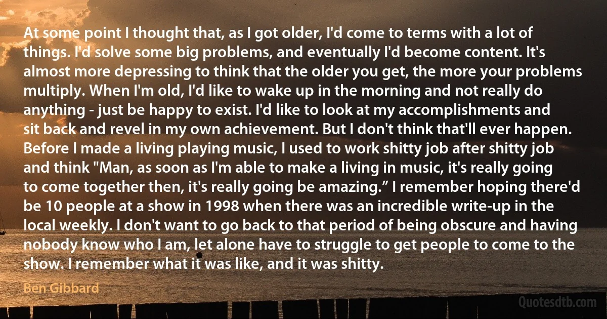 At some point I thought that, as I got older, I'd come to terms with a lot of things. I'd solve some big problems, and eventually I'd become content. It's almost more depressing to think that the older you get, the more your problems multiply. When I'm old, I'd like to wake up in the morning and not really do anything - just be happy to exist. I'd like to look at my accomplishments and sit back and revel in my own achievement. But I don't think that'll ever happen.
Before I made a living playing music, I used to work shitty job after shitty job and think "Man, as soon as I'm able to make a living in music, it's really going to come together then, it's really going be amazing.” I remember hoping there'd be 10 people at a show in 1998 when there was an incredible write-up in the local weekly. I don't want to go back to that period of being obscure and having nobody know who I am, let alone have to struggle to get people to come to the show. I remember what it was like, and it was shitty. (Ben Gibbard)