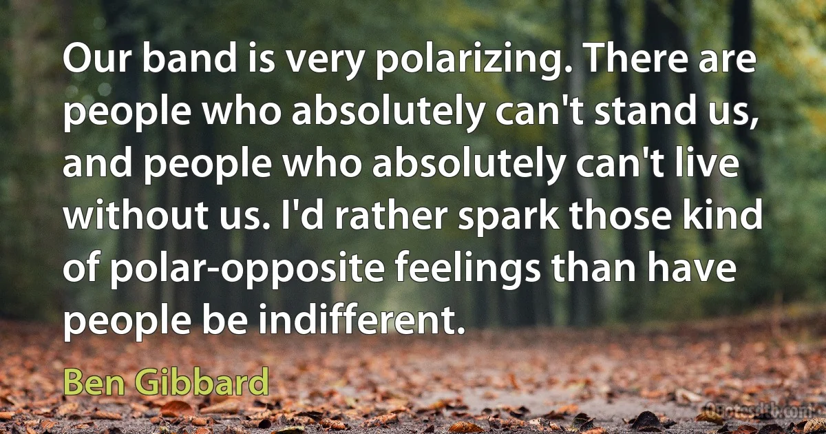 Our band is very polarizing. There are people who absolutely can't stand us, and people who absolutely can't live without us. I'd rather spark those kind of polar-opposite feelings than have people be indifferent. (Ben Gibbard)