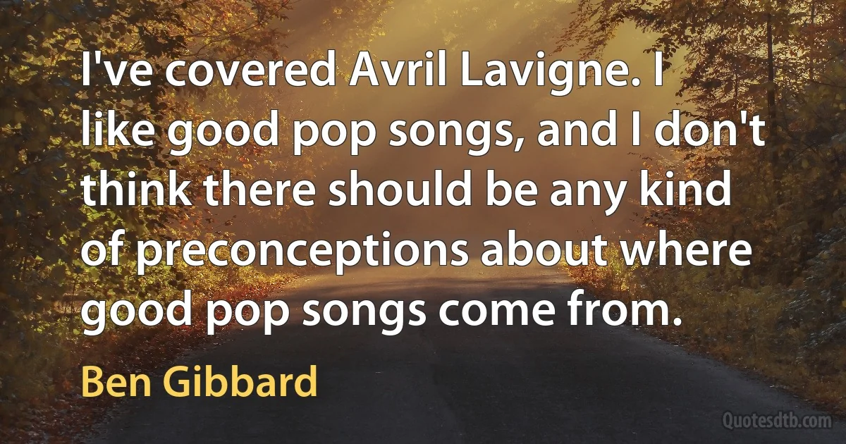 I've covered Avril Lavigne. I like good pop songs, and I don't think there should be any kind of preconceptions about where good pop songs come from. (Ben Gibbard)