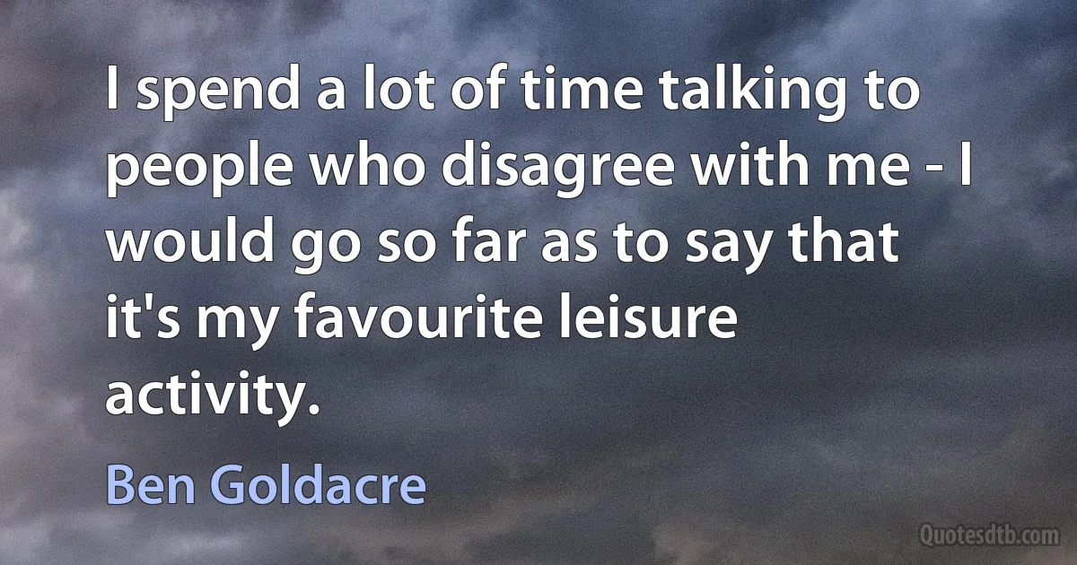 I spend a lot of time talking to people who disagree with me - I would go so far as to say that it's my favourite leisure activity. (Ben Goldacre)