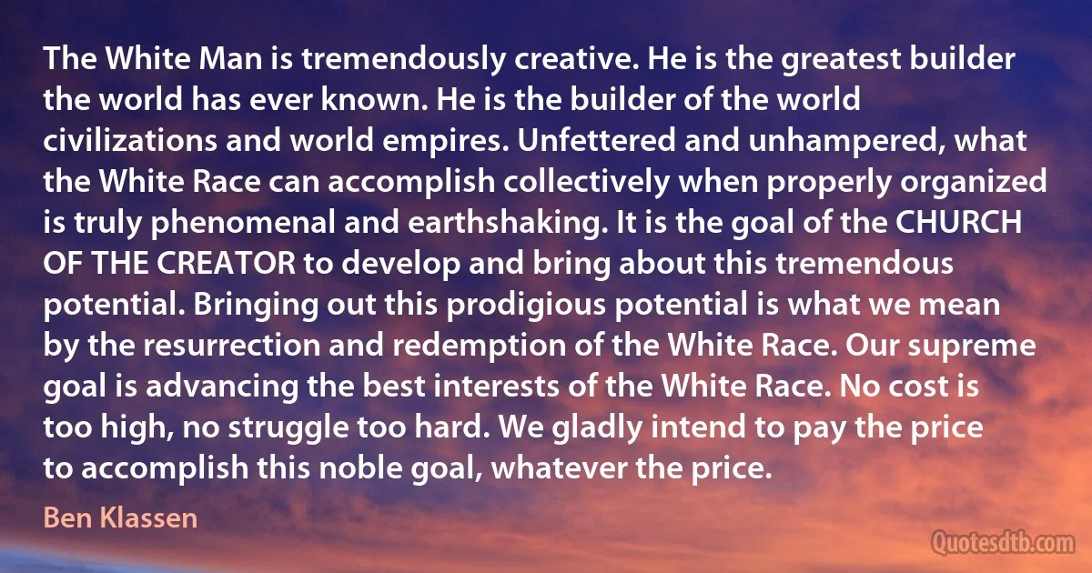 The White Man is tremendously creative. He is the greatest builder the world has ever known. He is the builder of the world civilizations and world empires. Unfettered and unhampered, what the White Race can accomplish collectively when properly organized is truly phenomenal and earthshaking. It is the goal of the CHURCH OF THE CREATOR to develop and bring about this tremendous potential. Bringing out this prodigious potential is what we mean by the resurrection and redemption of the White Race. Our supreme goal is advancing the best interests of the White Race. No cost is too high, no struggle too hard. We gladly intend to pay the price to accomplish this noble goal, whatever the price. (Ben Klassen)