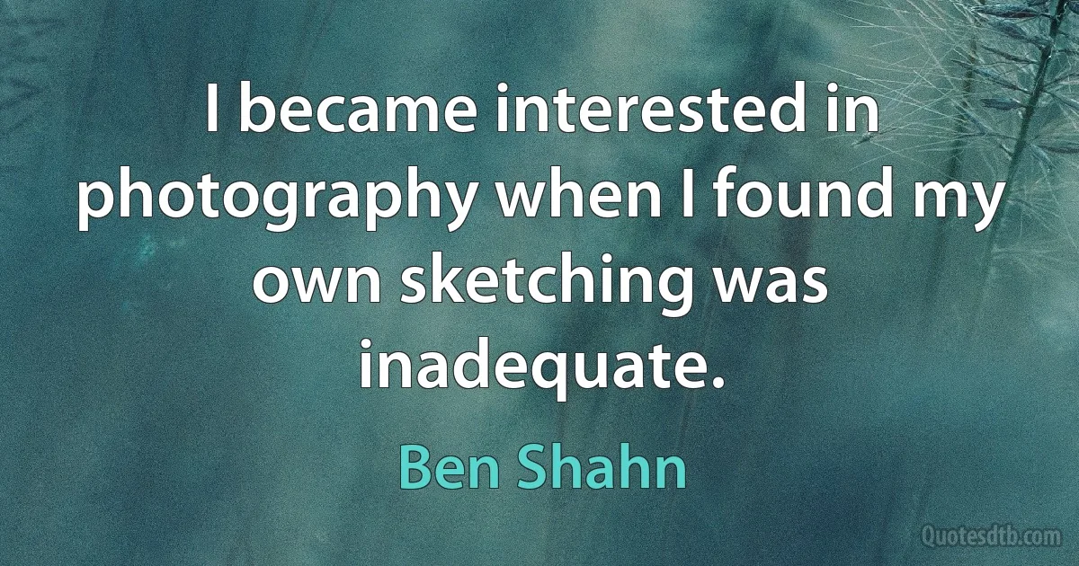 I became interested in photography when I found my own sketching was inadequate. (Ben Shahn)