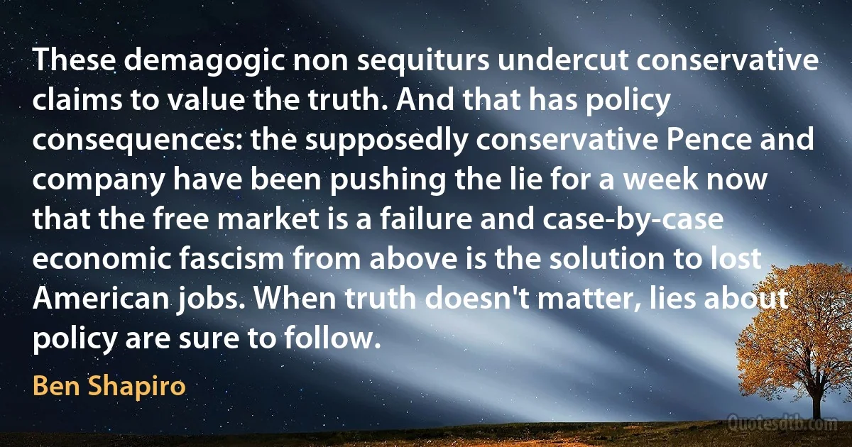 These demagogic non sequiturs undercut conservative claims to value the truth. And that has policy consequences: the supposedly conservative Pence and company have been pushing the lie for a week now that the free market is a failure and case-by-case economic fascism from above is the solution to lost American jobs. When truth doesn't matter, lies about policy are sure to follow. (Ben Shapiro)