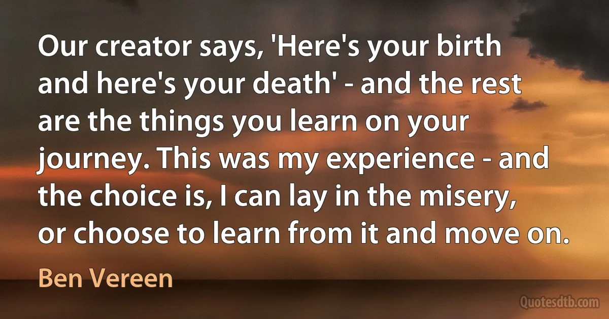 Our creator says, 'Here's your birth and here's your death' - and the rest are the things you learn on your journey. This was my experience - and the choice is, I can lay in the misery, or choose to learn from it and move on. (Ben Vereen)