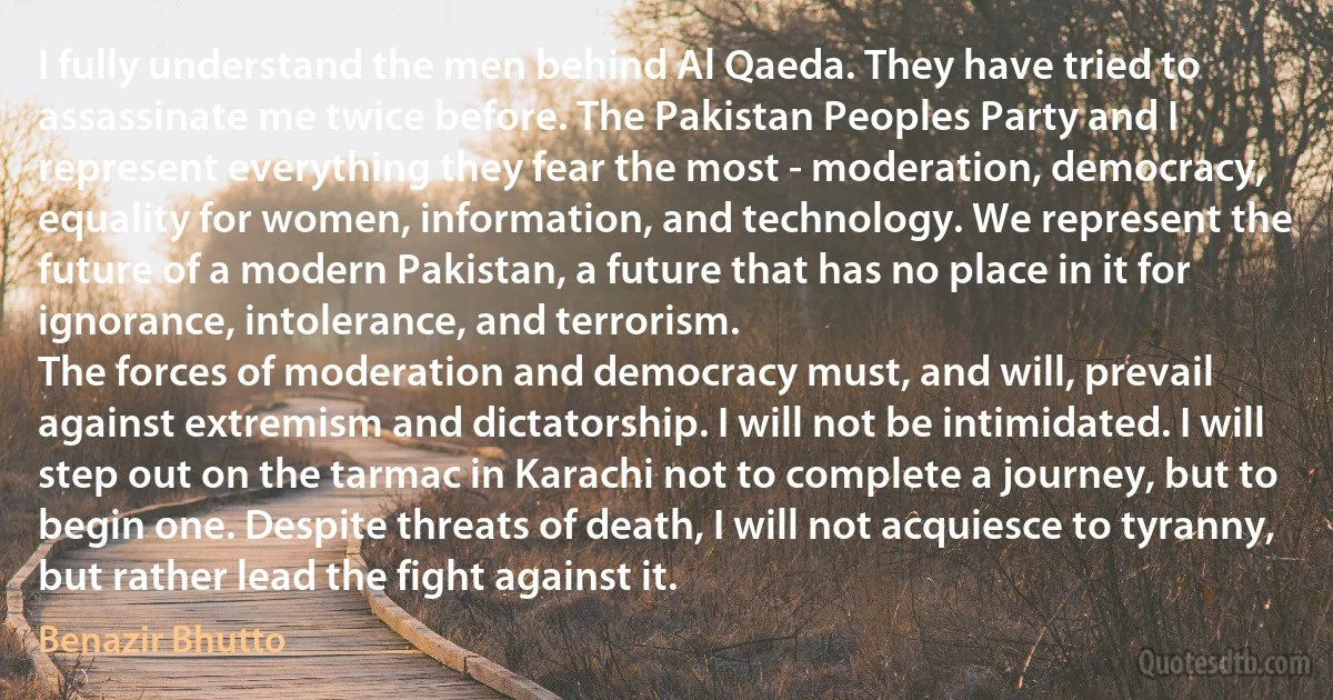 I fully understand the men behind Al Qaeda. They have tried to assassinate me twice before. The Pakistan Peoples Party and I represent everything they fear the most - moderation, democracy, equality for women, information, and technology. We represent the future of a modern Pakistan, a future that has no place in it for ignorance, intolerance, and terrorism.
The forces of moderation and democracy must, and will, prevail against extremism and dictatorship. I will not be intimidated. I will step out on the tarmac in Karachi not to complete a journey, but to begin one. Despite threats of death, I will not acquiesce to tyranny, but rather lead the fight against it. (Benazir Bhutto)