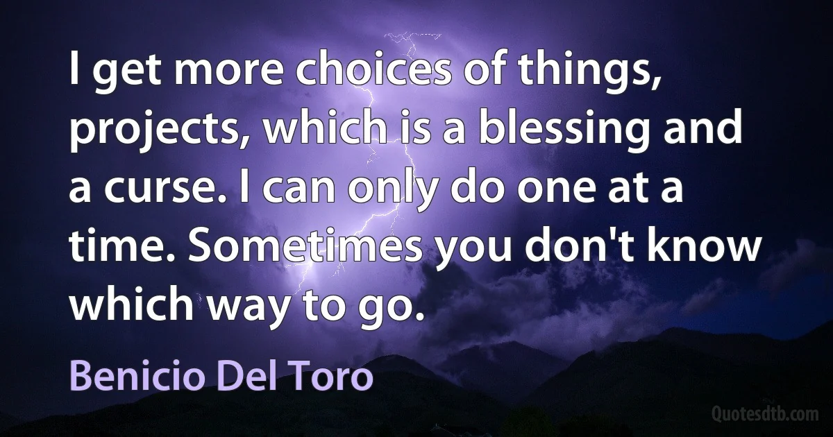 I get more choices of things, projects, which is a blessing and a curse. I can only do one at a time. Sometimes you don't know which way to go. (Benicio Del Toro)