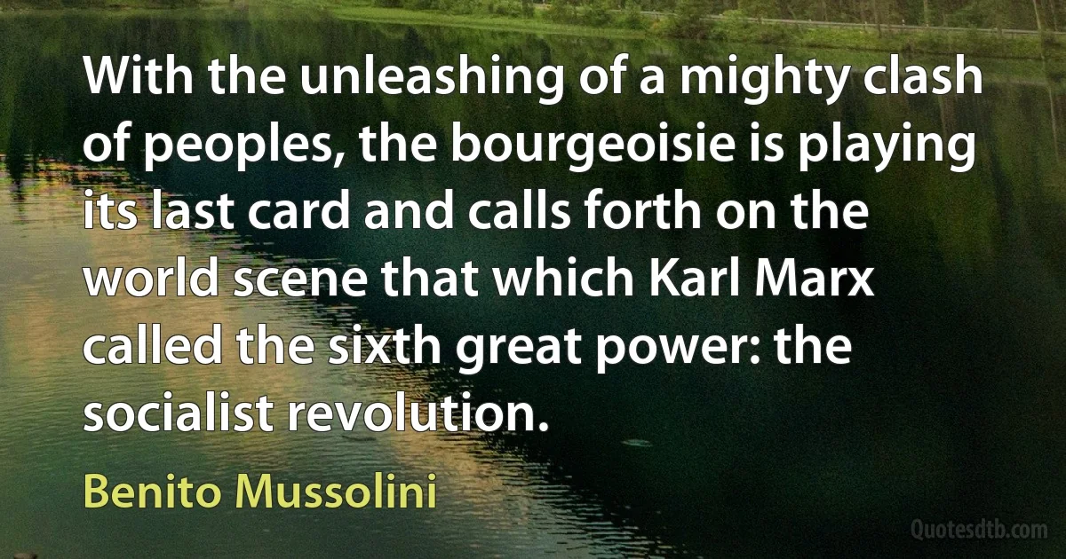 With the unleashing of a mighty clash of peoples, the bourgeoisie is playing its last card and calls forth on the world scene that which Karl Marx called the sixth great power: the socialist revolution. (Benito Mussolini)