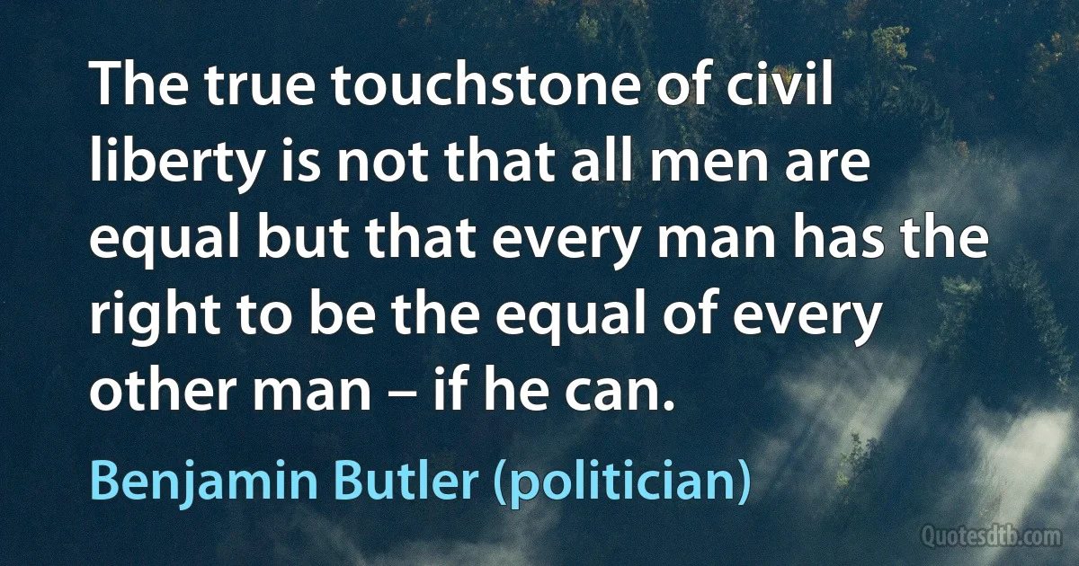 The true touchstone of civil liberty is not that all men are equal but that every man has the right to be the equal of every other man – if he can. (Benjamin Butler (politician))