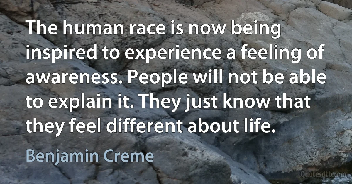 The human race is now being inspired to experience a feeling of awareness. People will not be able to explain it. They just know that they feel different about life. (Benjamin Creme)