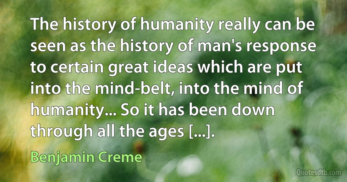 The history of humanity really can be seen as the history of man's response to certain great ideas which are put into the mind-belt, into the mind of humanity... So it has been down through all the ages [...]. (Benjamin Creme)