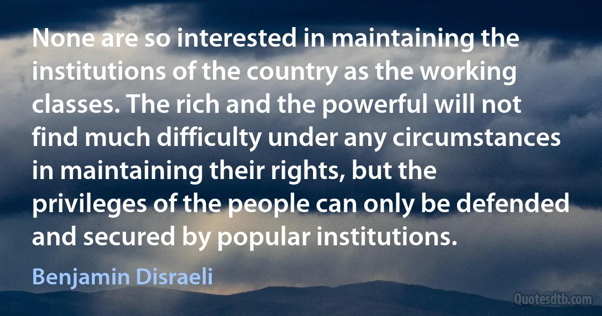 None are so interested in maintaining the institutions of the country as the working classes. The rich and the powerful will not find much difficulty under any circumstances in maintaining their rights, but the privileges of the people can only be defended and secured by popular institutions. (Benjamin Disraeli)