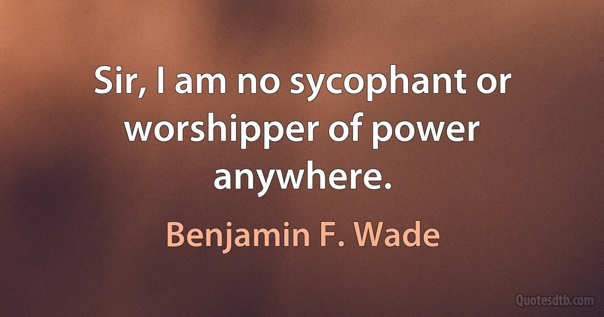 Sir, I am no sycophant or worshipper of power anywhere. (Benjamin F. Wade)