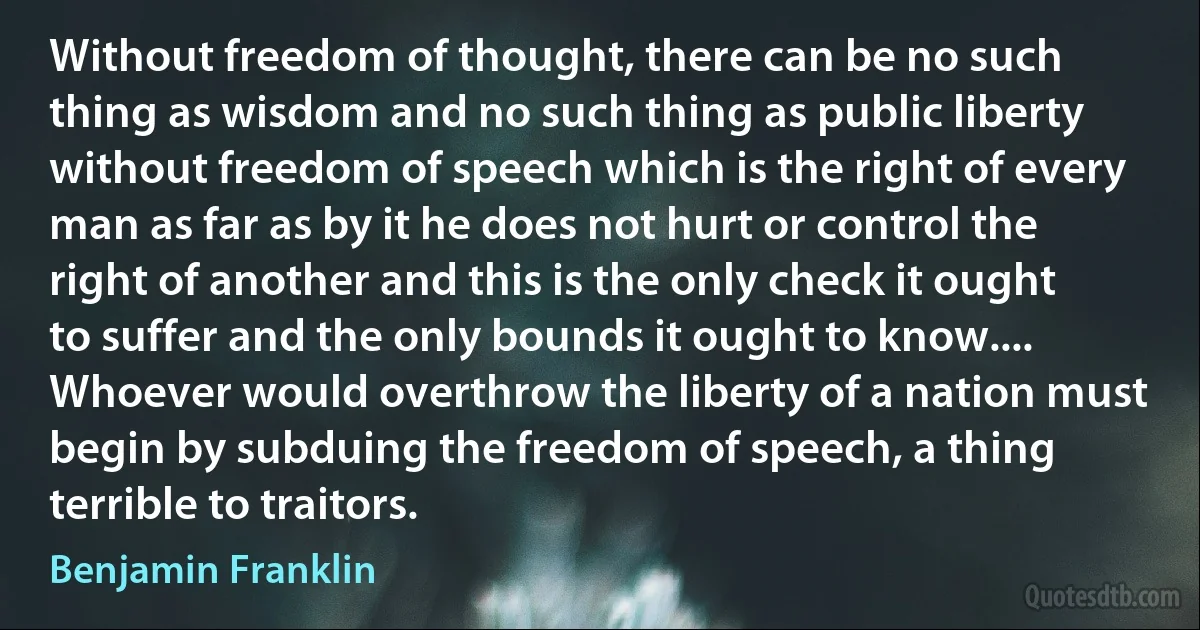 Without freedom of thought, there can be no such thing as wisdom and no such thing as public liberty without freedom of speech which is the right of every man as far as by it he does not hurt or control the right of another and this is the only check it ought to suffer and the only bounds it ought to know.... Whoever would overthrow the liberty of a nation must begin by subduing the freedom of speech, a thing terrible to traitors. (Benjamin Franklin)