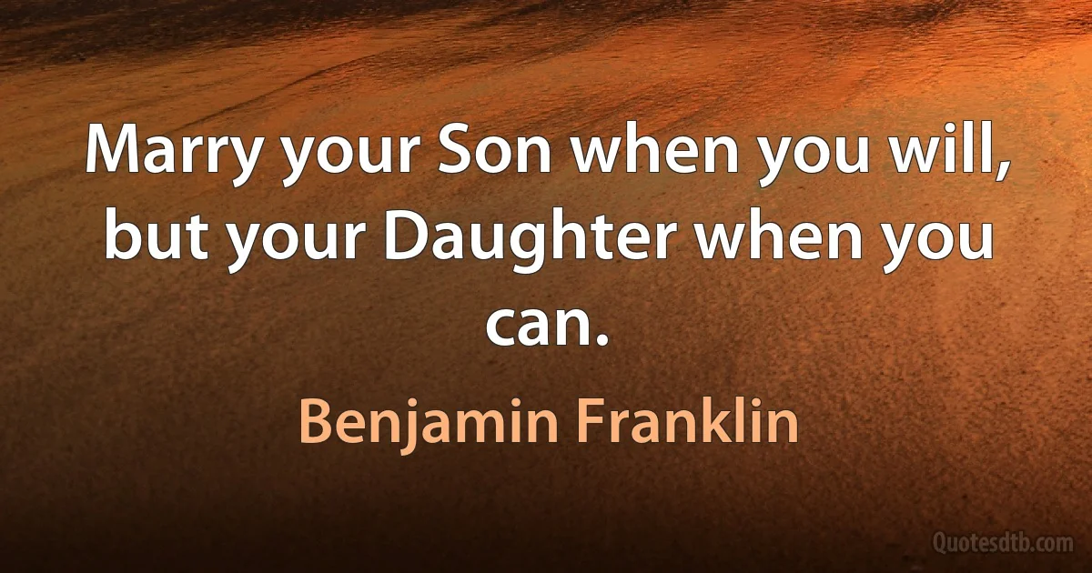 Marry your Son when you will, but your Daughter when you can. (Benjamin Franklin)