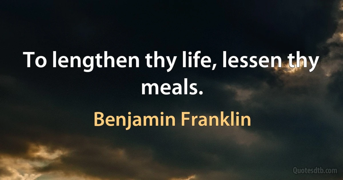 To lengthen thy life, lessen thy meals. (Benjamin Franklin)