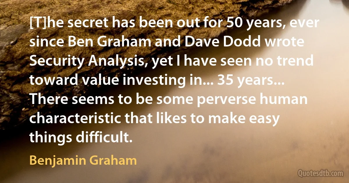 [T]he secret has been out for 50 years, ever since Ben Graham and Dave Dodd wrote Security Analysis, yet I have seen no trend toward value investing in... 35 years... There seems to be some perverse human characteristic that likes to make easy things difficult. (Benjamin Graham)