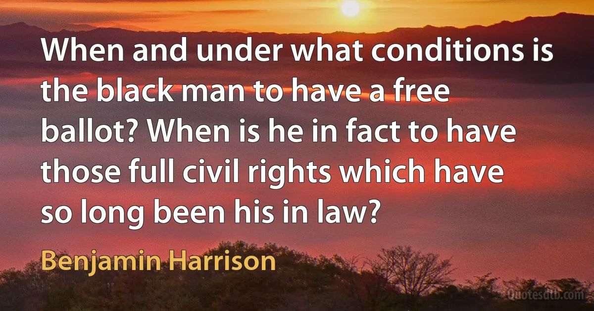 When and under what conditions is the black man to have a free ballot? When is he in fact to have those full civil rights which have so long been his in law? (Benjamin Harrison)