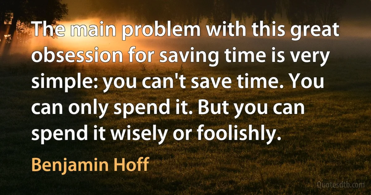 The main problem with this great obsession for saving time is very simple: you can't save time. You can only spend it. But you can spend it wisely or foolishly. (Benjamin Hoff)