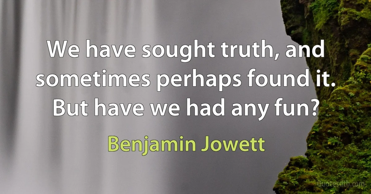 We have sought truth, and sometimes perhaps found it. But have we had any fun? (Benjamin Jowett)