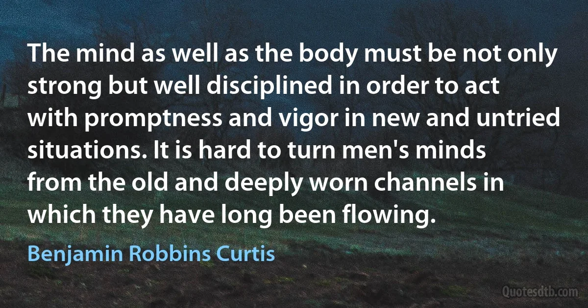 The mind as well as the body must be not only strong but well disciplined in order to act with promptness and vigor in new and untried situations. It is hard to turn men's minds from the old and deeply worn channels in which they have long been flowing. (Benjamin Robbins Curtis)