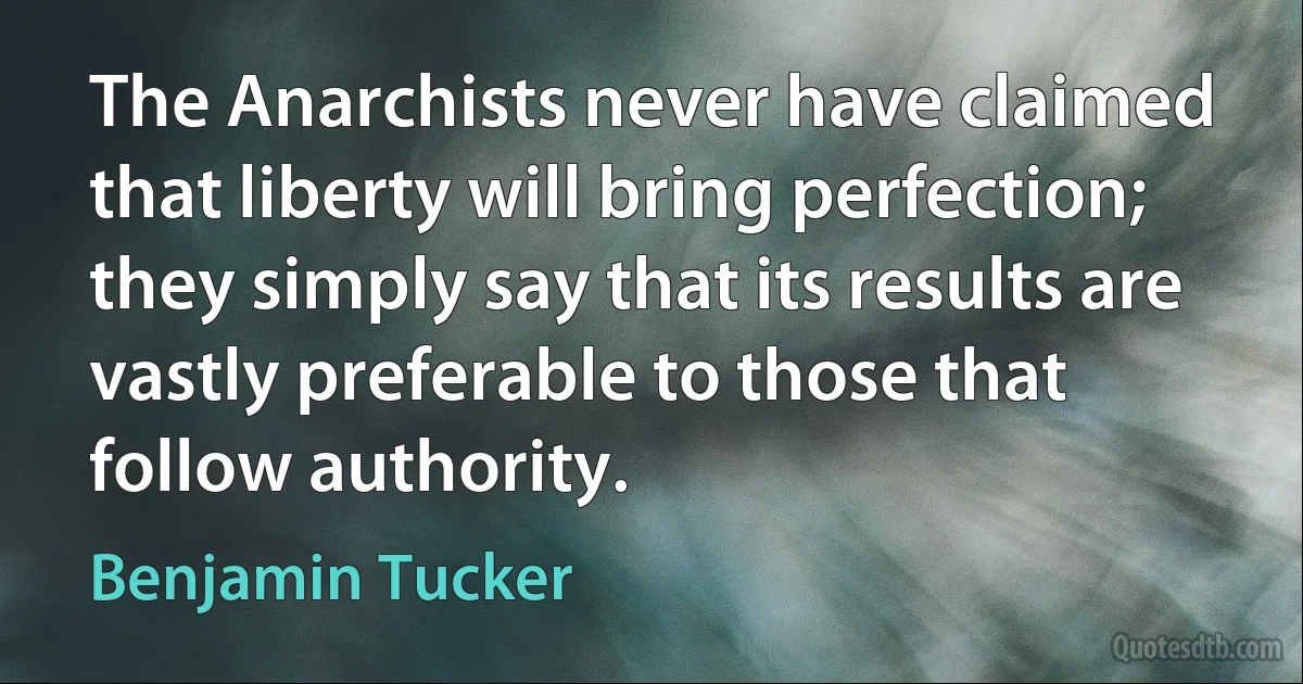 The Anarchists never have claimed that liberty will bring perfection; they simply say that its results are vastly preferable to those that follow authority. (Benjamin Tucker)