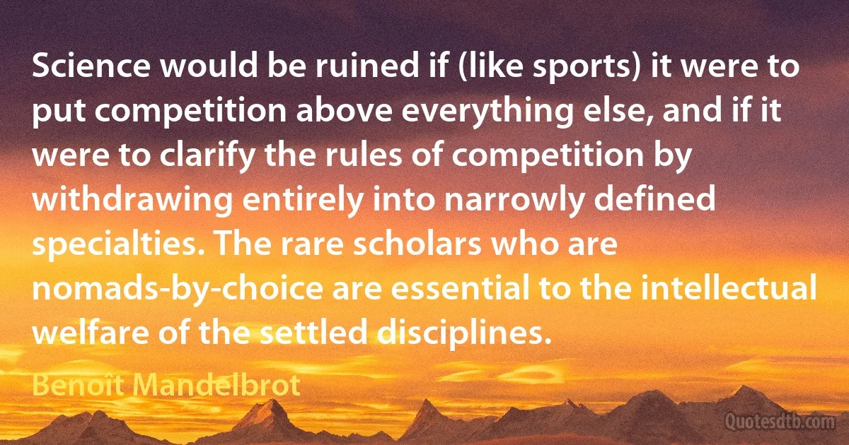 Science would be ruined if (like sports) it were to put competition above everything else, and if it were to clarify the rules of competition by withdrawing entirely into narrowly defined specialties. The rare scholars who are nomads-by-choice are essential to the intellectual welfare of the settled disciplines. (Benoît Mandelbrot)