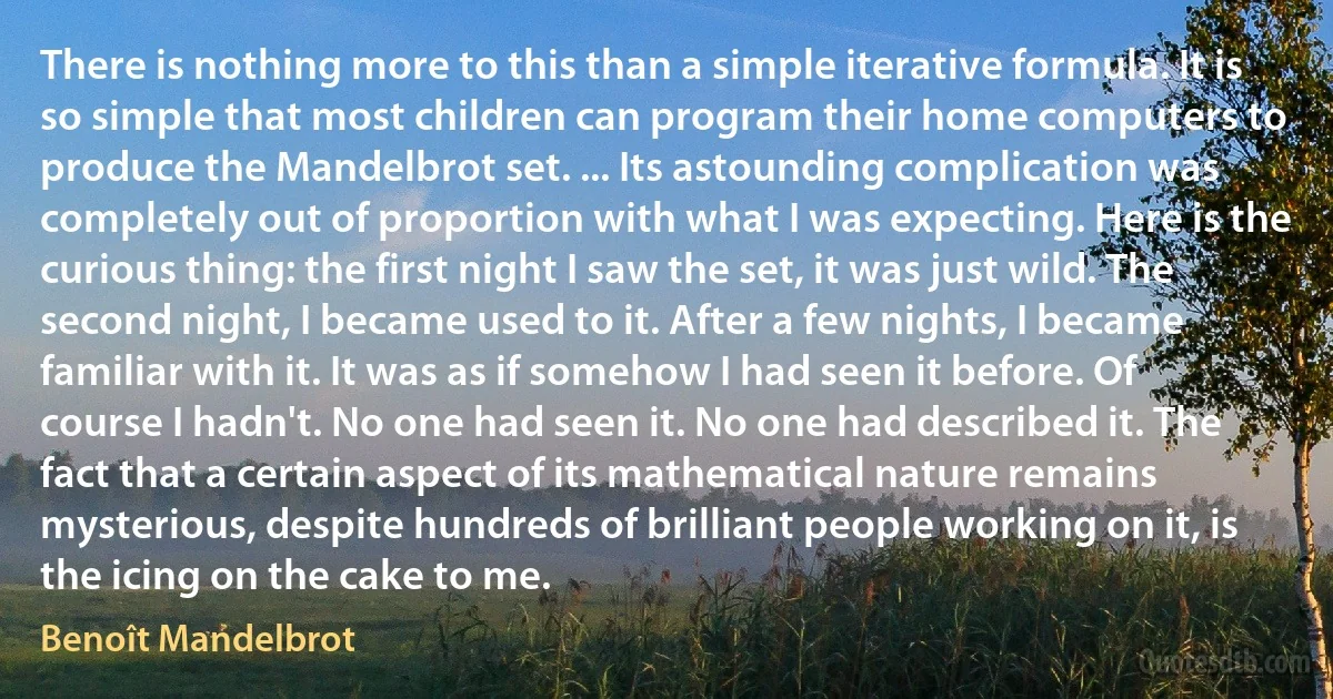 There is nothing more to this than a simple iterative formula. It is so simple that most children can program their home computers to produce the Mandelbrot set. ... Its astounding complication was completely out of proportion with what I was expecting. Here is the curious thing: the first night I saw the set, it was just wild. The second night, I became used to it. After a few nights, I became familiar with it. It was as if somehow I had seen it before. Of course I hadn't. No one had seen it. No one had described it. The fact that a certain aspect of its mathematical nature remains mysterious, despite hundreds of brilliant people working on it, is the icing on the cake to me. (Benoît Mandelbrot)