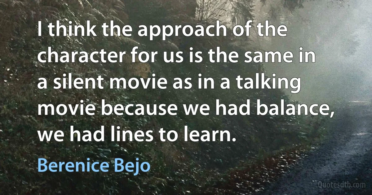 I think the approach of the character for us is the same in a silent movie as in a talking movie because we had balance, we had lines to learn. (Berenice Bejo)