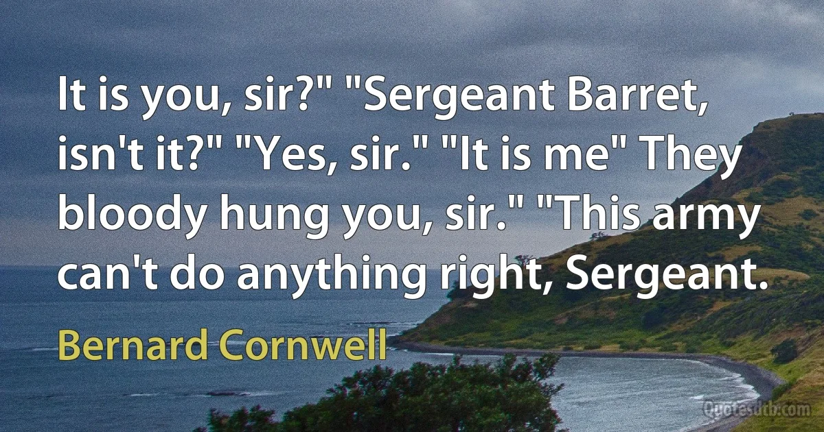 It is you, sir?" "Sergeant Barret, isn't it?" "Yes, sir." "It is me" They bloody hung you, sir." "This army can't do anything right, Sergeant. (Bernard Cornwell)