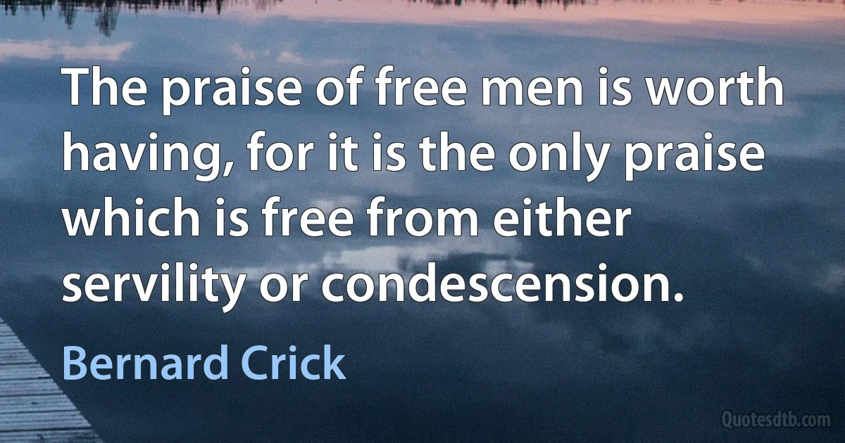 The praise of free men is worth having, for it is the only praise which is free from either servility or condescension. (Bernard Crick)