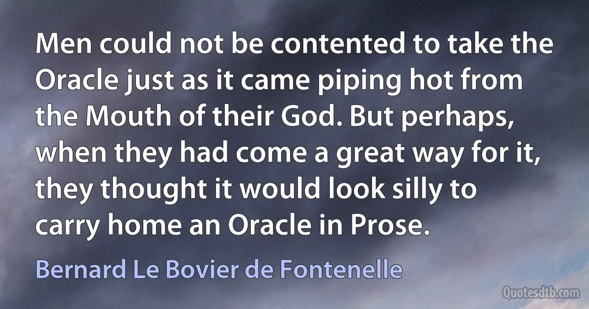 Men could not be contented to take the Oracle just as it came piping hot from the Mouth of their God. But perhaps, when they had come a great way for it, they thought it would look silly to carry home an Oracle in Prose. (Bernard Le Bovier de Fontenelle)