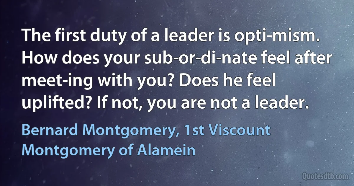 The first duty of a leader is opti­mism. How does your sub­or­di­nate feel after meet­ing with you? Does he feel uplifted? If not, you are not a leader. (Bernard Montgomery, 1st Viscount Montgomery of Alamein)