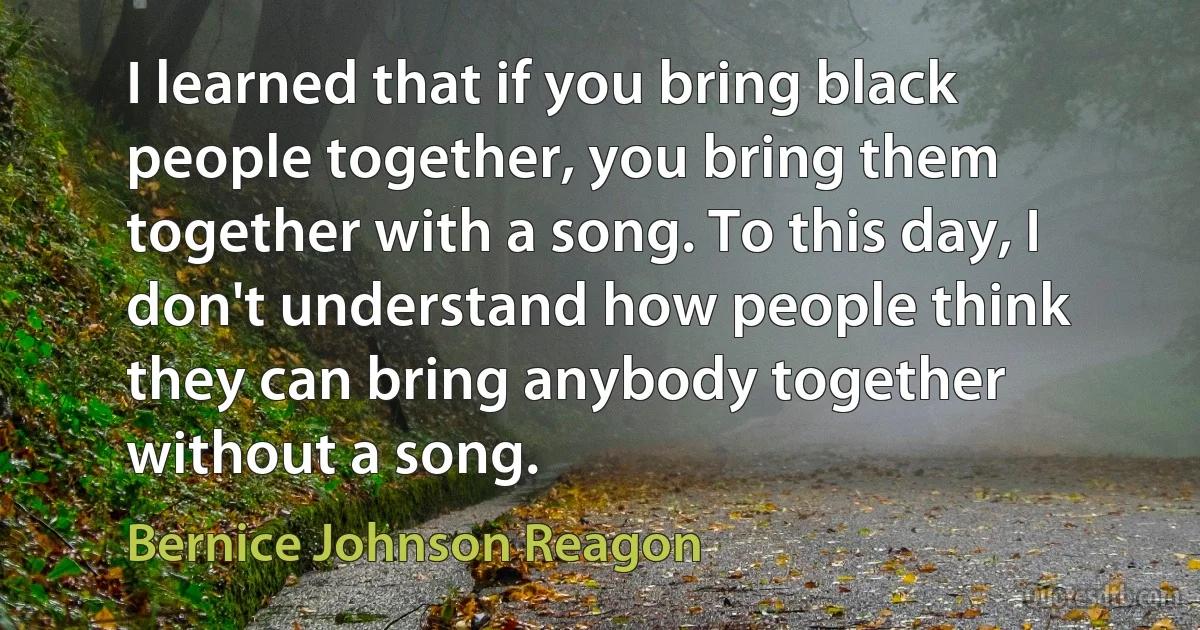 I learned that if you bring black people together, you bring them together with a song. To this day, I don't understand how people think they can bring anybody together without a song. (Bernice Johnson Reagon)