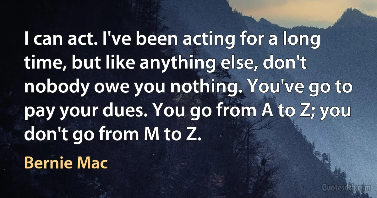 I can act. I've been acting for a long time, but like anything else, don't nobody owe you nothing. You've go to pay your dues. You go from A to Z; you don't go from M to Z. (Bernie Mac)