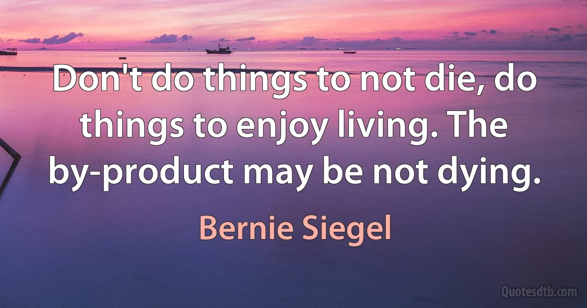 Don't do things to not die, do things to enjoy living. The by-product may be not dying. (Bernie Siegel)