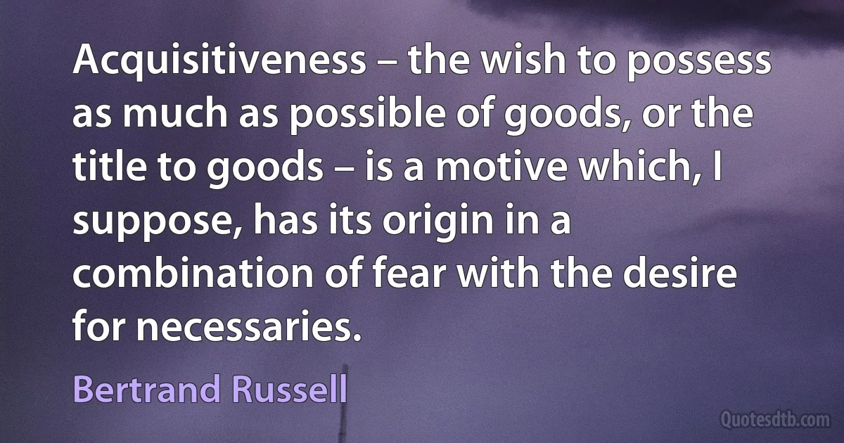 Acquisitiveness – the wish to possess as much as possible of goods, or the title to goods – is a motive which, I suppose, has its origin in a combination of fear with the desire for necessaries. (Bertrand Russell)