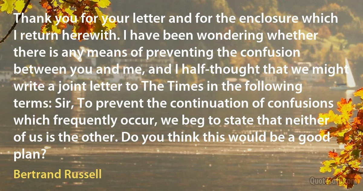 Thank you for your letter and for the enclosure which I return herewith. I have been wondering whether there is any means of preventing the confusion between you and me, and I half-thought that we might write a joint letter to The Times in the following terms: Sir, To prevent the continuation of confusions which frequently occur, we beg to state that neither of us is the other. Do you think this would be a good plan? (Bertrand Russell)