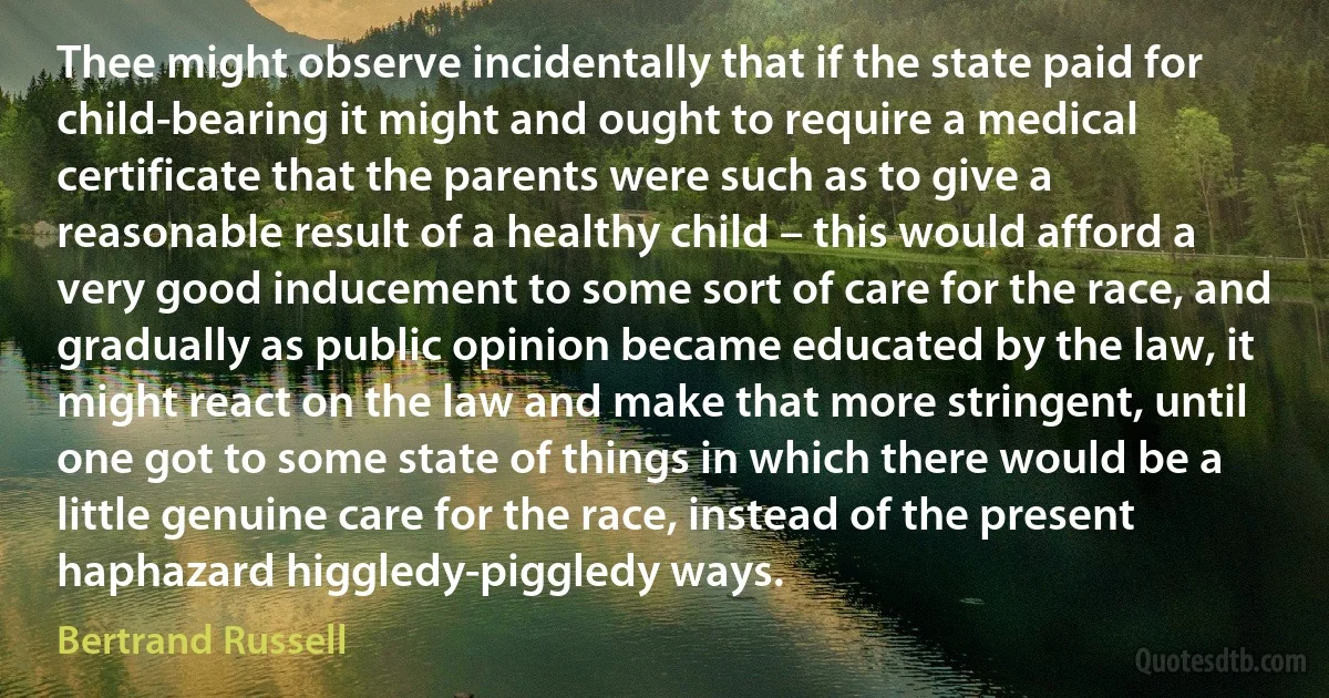 Thee might observe incidentally that if the state paid for child-bearing it might and ought to require a medical certificate that the parents were such as to give a reasonable result of a healthy child – this would afford a very good inducement to some sort of care for the race, and gradually as public opinion became educated by the law, it might react on the law and make that more stringent, until one got to some state of things in which there would be a little genuine care for the race, instead of the present haphazard higgledy-piggledy ways. (Bertrand Russell)