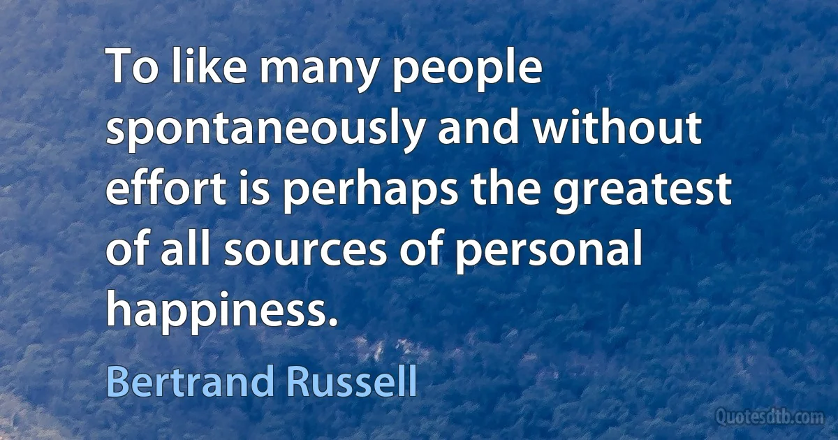 To like many people spontaneously and without effort is perhaps the greatest of all sources of personal happiness. (Bertrand Russell)