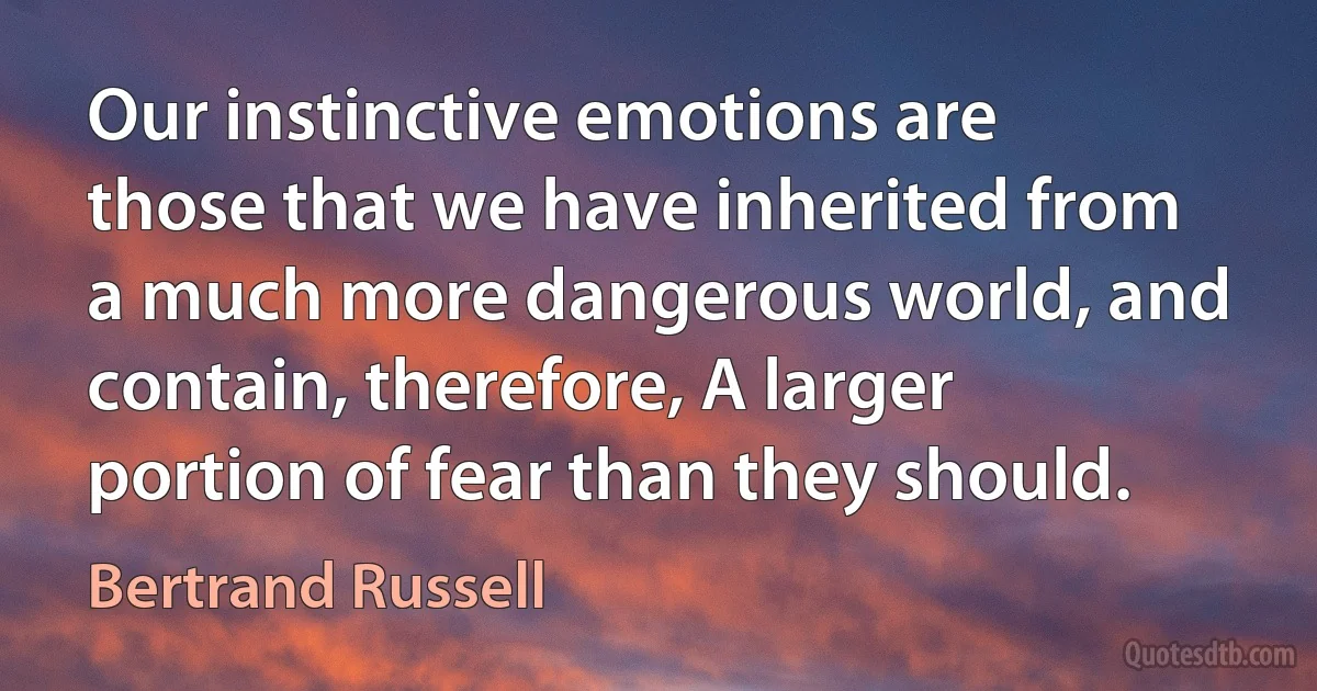 Our instinctive emotions are those that we have inherited from a much more dangerous world, and contain, therefore, A larger portion of fear than they should. (Bertrand Russell)