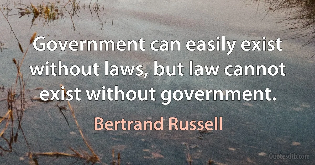 Government can easily exist without laws, but law cannot exist without government. (Bertrand Russell)