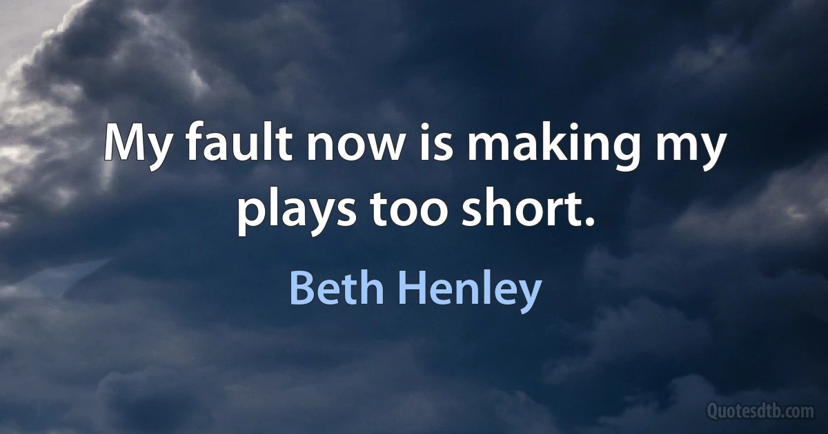 My fault now is making my plays too short. (Beth Henley)