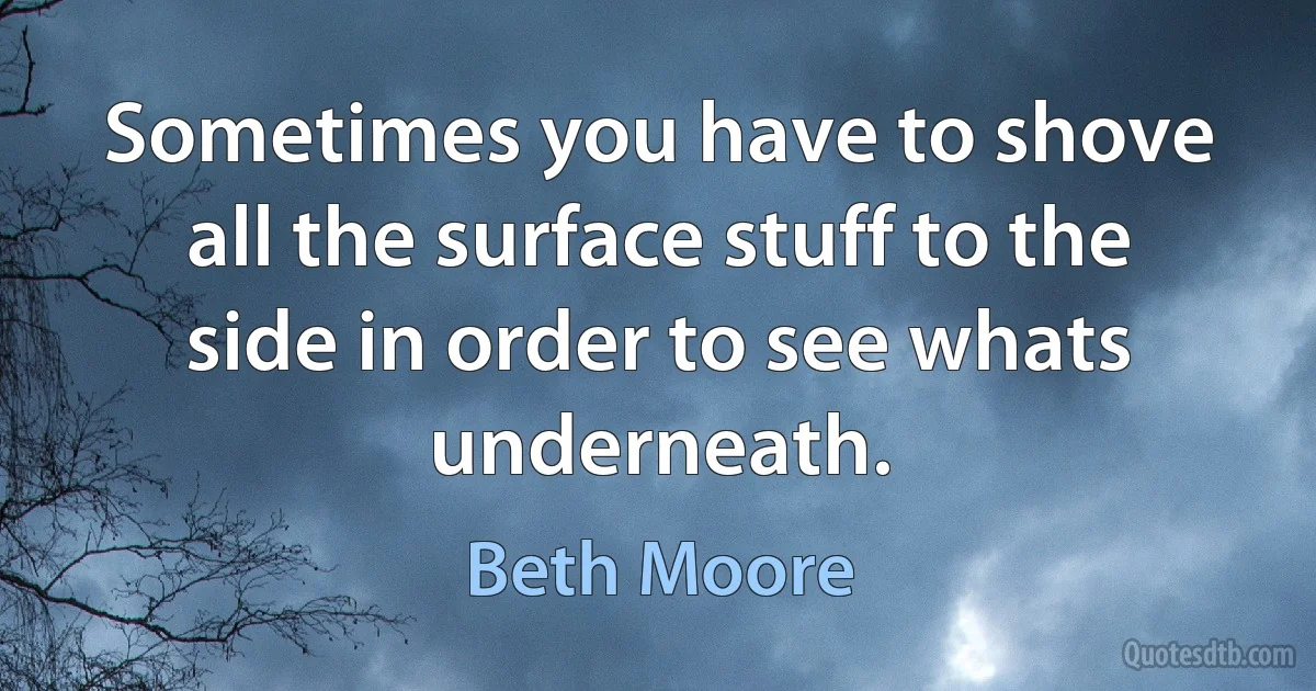 Sometimes you have to shove all the surface stuff to the side in order to see whats underneath. (Beth Moore)