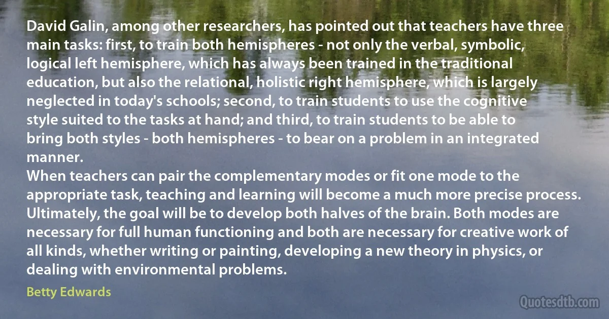 David Galin, among other researchers, has pointed out that teachers have three main tasks: first, to train both hemispheres - not only the verbal, symbolic, logical left hemisphere, which has always been trained in the traditional education, but also the relational, holistic right hemisphere, which is largely neglected in today's schools; second, to train students to use the cognitive style suited to the tasks at hand; and third, to train students to be able to bring both styles - both hemispheres - to bear on a problem in an integrated manner.
When teachers can pair the complementary modes or fit one mode to the appropriate task, teaching and learning will become a much more precise process. Ultimately, the goal will be to develop both halves of the brain. Both modes are necessary for full human functioning and both are necessary for creative work of all kinds, whether writing or painting, developing a new theory in physics, or dealing with environmental problems. (Betty Edwards)