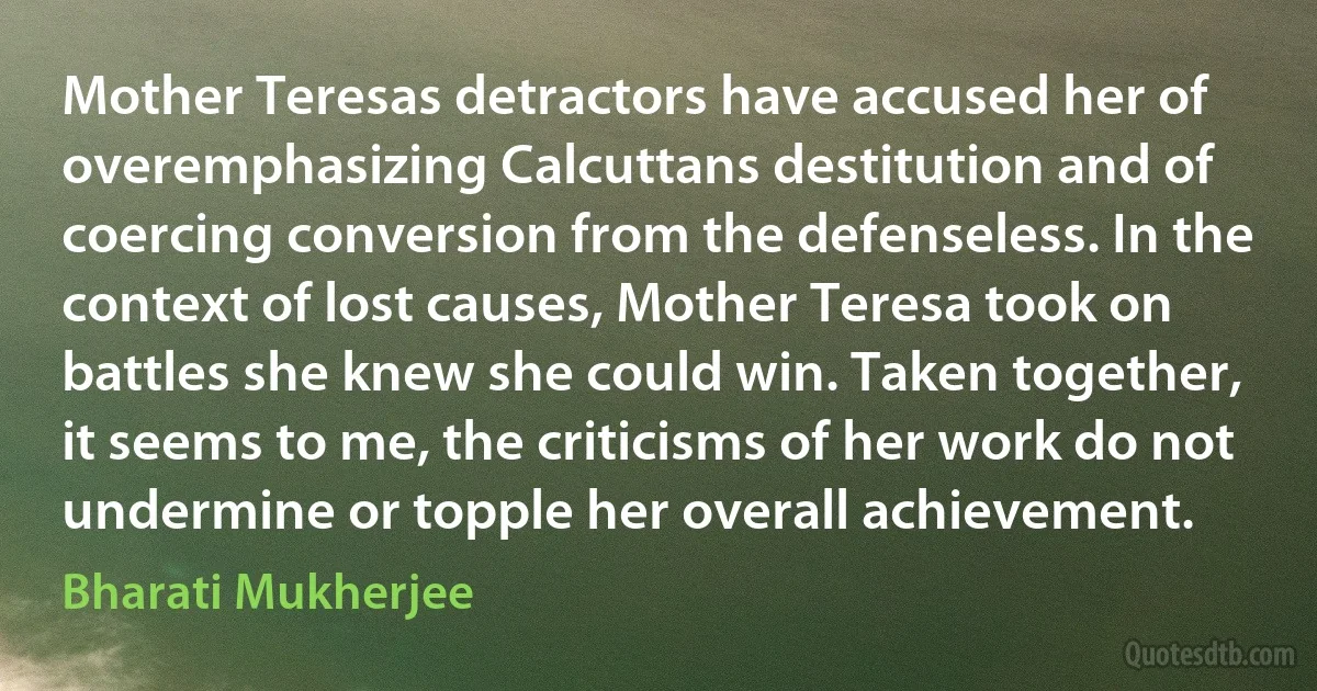 Mother Teresas detractors have accused her of overemphasizing Calcuttans destitution and of coercing conversion from the defenseless. In the context of lost causes, Mother Teresa took on battles she knew she could win. Taken together, it seems to me, the criticisms of her work do not undermine or topple her overall achievement. (Bharati Mukherjee)