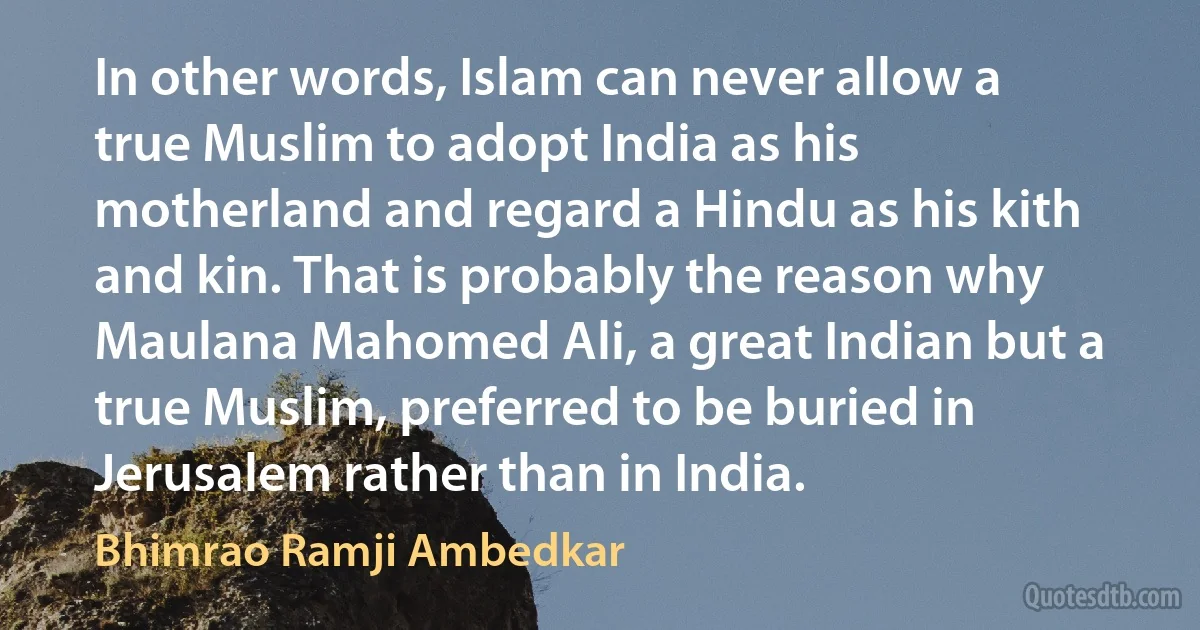 In other words, Islam can never allow a true Muslim to adopt India as his motherland and regard a Hindu as his kith and kin. That is probably the reason why Maulana Mahomed Ali, a great Indian but a true Muslim, preferred to be buried in Jerusalem rather than in India. (Bhimrao Ramji Ambedkar)