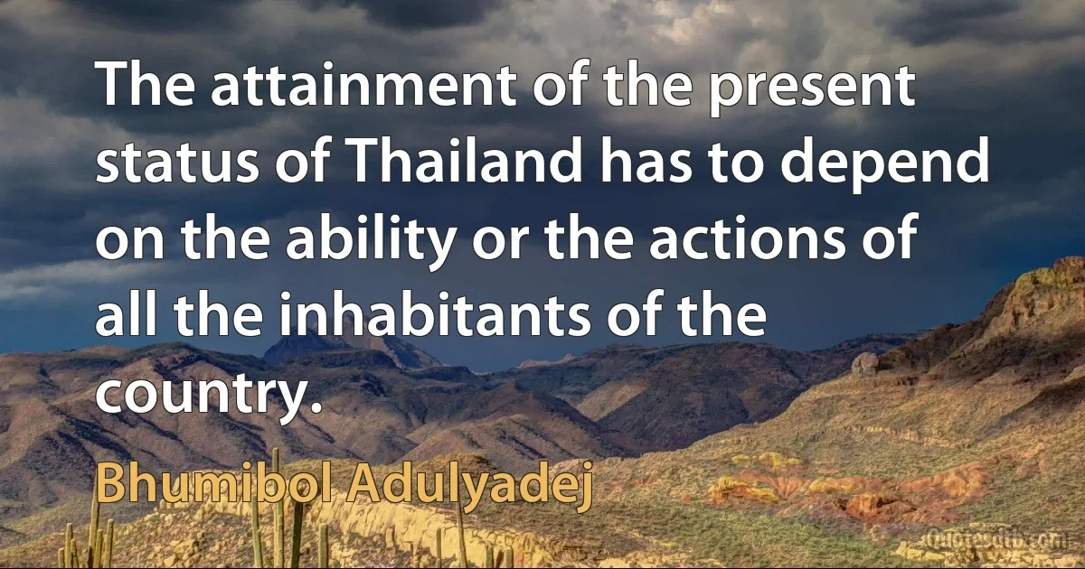 The attainment of the present status of Thailand has to depend on the ability or the actions of all the inhabitants of the country. (Bhumibol Adulyadej)