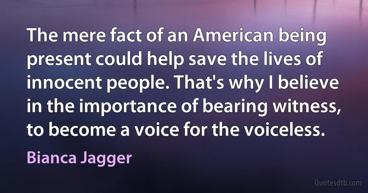 The mere fact of an American being present could help save the lives of innocent people. That's why I believe in the importance of bearing witness, to become a voice for the voiceless. (Bianca Jagger)