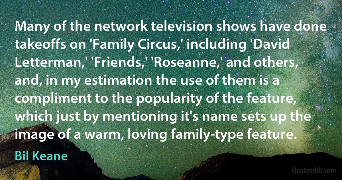 Many of the network television shows have done takeoffs on 'Family Circus,' including 'David Letterman,' 'Friends,' 'Roseanne,' and others, and, in my estimation the use of them is a compliment to the popularity of the feature, which just by mentioning it's name sets up the image of a warm, loving family-type feature. (Bil Keane)