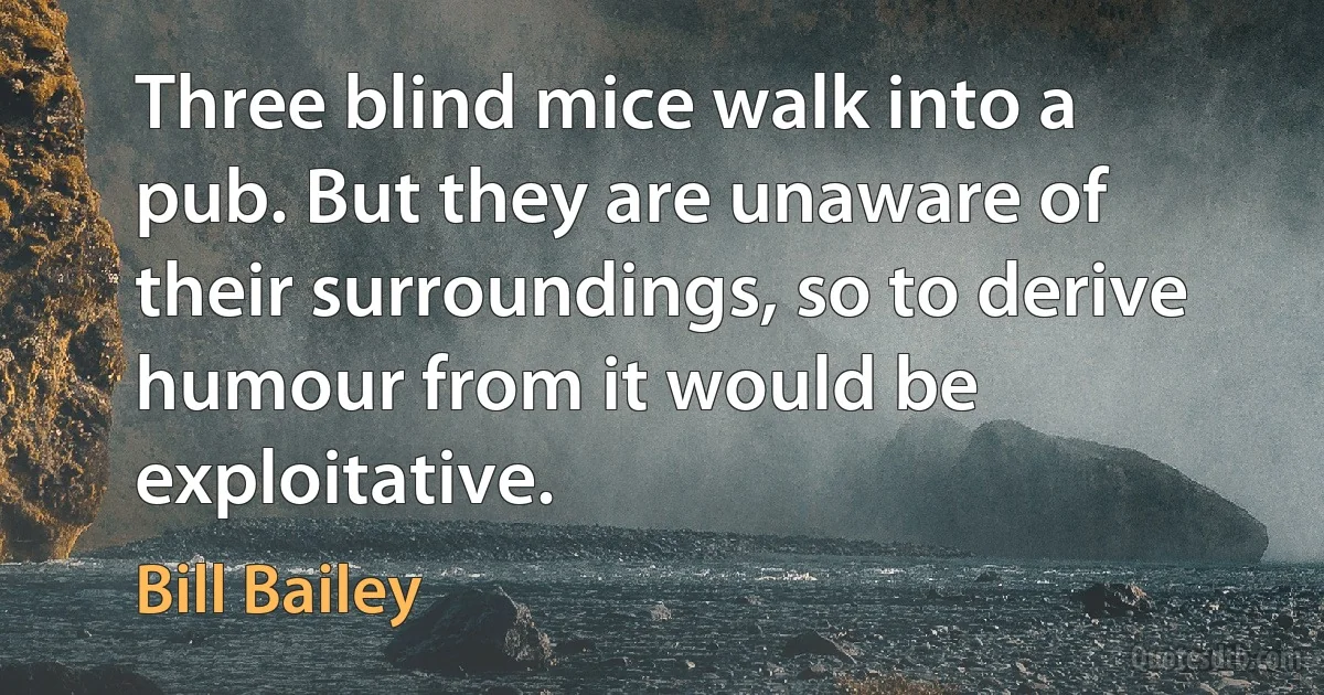 Three blind mice walk into a pub. But they are unaware of their surroundings, so to derive humour from it would be exploitative. (Bill Bailey)